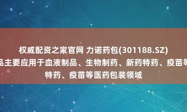 权威配资之家官网 力诺药包(301188.SZ)：药用玻璃产品主要应用于血液制品、生物制药、新药特药、疫苗等医药包装领域