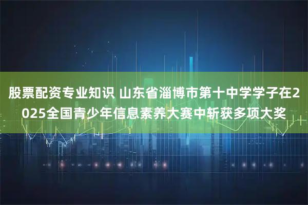 股票配资专业知识 山东省淄博市第十中学学子在2025全国青少年信息素养大赛中斩获多项大奖