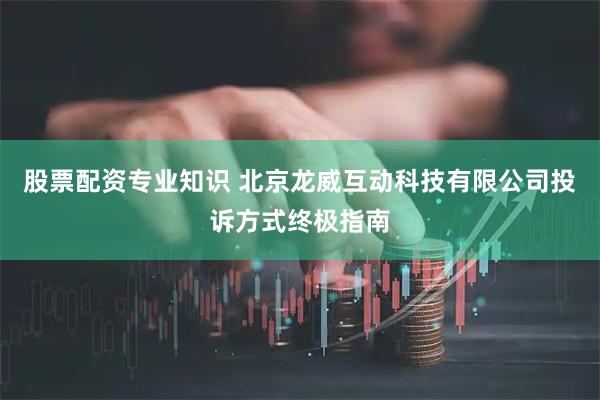 股票配资专业知识 北京龙威互动科技有限公司投诉方式终极指南