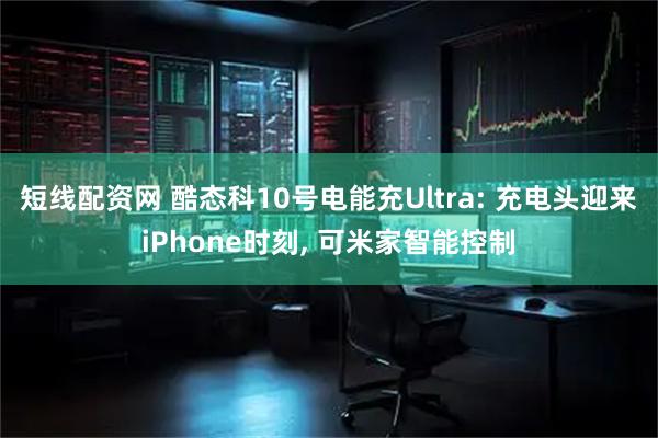 短线配资网 酷态科10号电能充Ultra: 充电头迎来iPhone时刻, 可米家智能控制