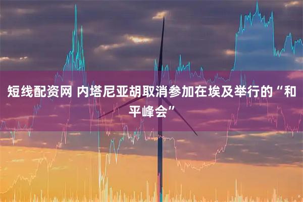 短线配资网 内塔尼亚胡取消参加在埃及举行的“和平峰会”