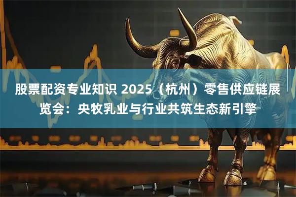 股票配资专业知识 2025（杭州）零售供应链展览会：央牧乳业与行业共筑生态新引擎