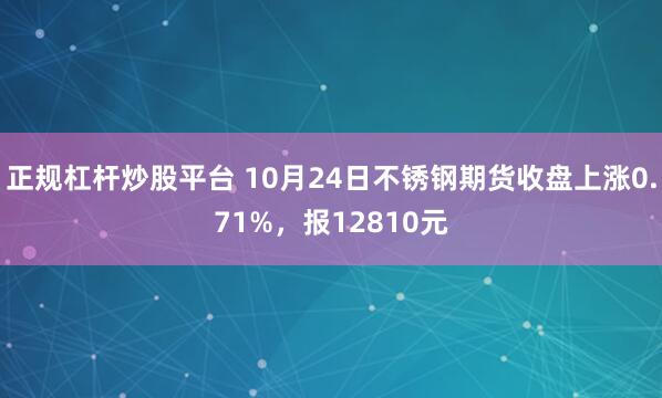 正规杠杆炒股平台 10月24日不锈钢期货收盘上涨0.71%，报12810元