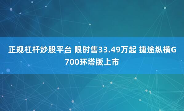 正规杠杆炒股平台 限时售33.49万起 捷途纵横G700环塔版上市