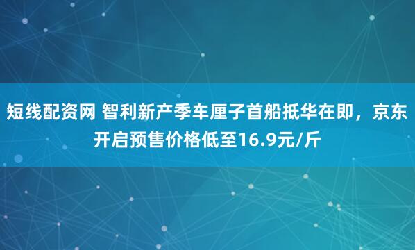 短线配资网 智利新产季车厘子首船抵华在即，京东开启预售价格低至16.9元/斤
