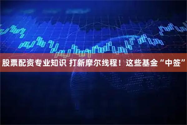 股票配资专业知识 打新摩尔线程！这些基金“中签”