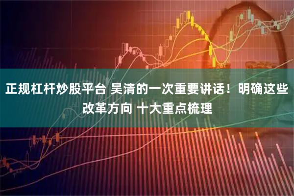 正规杠杆炒股平台 吴清的一次重要讲话！明确这些改革方向 十大重点梳理