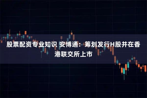 股票配资专业知识 安博通：筹划发行H股并在香港联交所上市