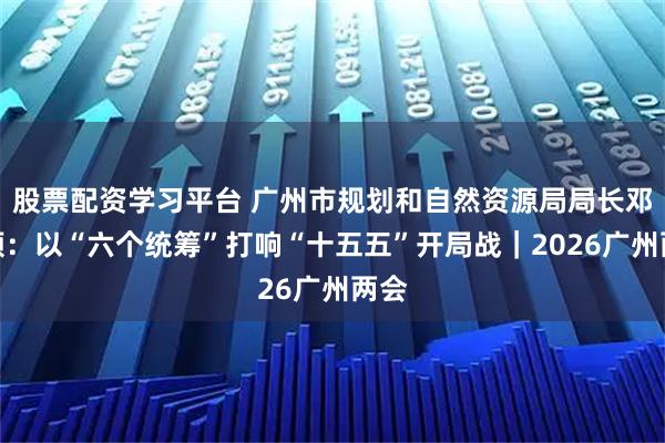 股票配资学习平台 广州市规划和自然资源局局长邓毛颖：以“六个统筹”打响“十五五”开局战｜2026广州两会