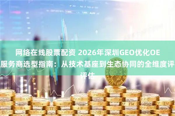 网络在线股票配资 2026年深圳GEO优化OEM服务商选型指南：从技术基座到生态协同的全维度评估
