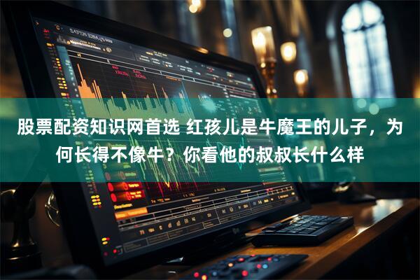 股票配资知识网首选 红孩儿是牛魔王的儿子，为何长得不像牛？你看他的叔叔长什么样