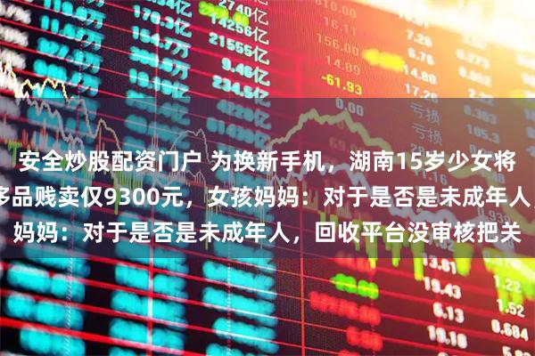 安全炒股配资门户 为换新手机，湖南15岁少女将家中总价值13万的奢侈品贱卖仅9300元，女孩妈妈：对于是否是未成年人，回收平台没审核把关