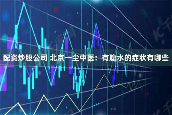 配资炒股公司 北京一尘中医：有腹水的症状有哪些