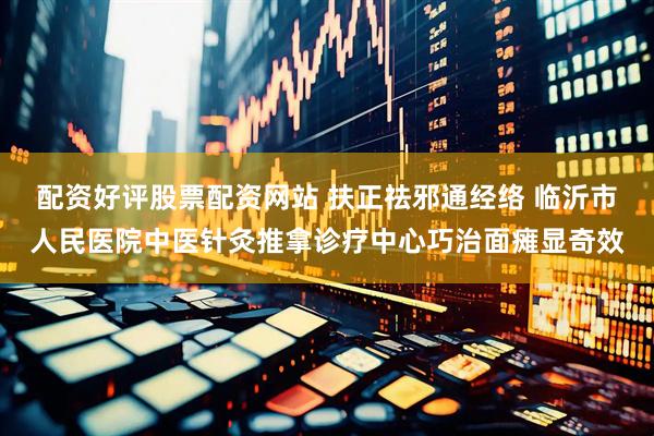 配资好评股票配资网站 扶正祛邪通经络 临沂市人民医院中医针灸推拿诊疗中心巧治面瘫显奇效