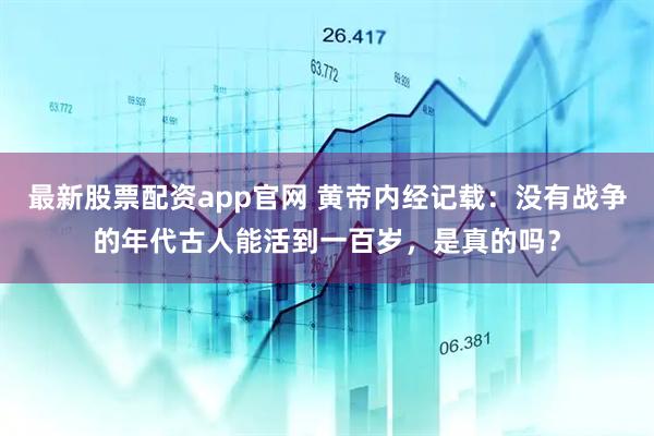 最新股票配资app官网 黄帝内经记载：没有战争的年代古人能活到一百岁，是真的吗？