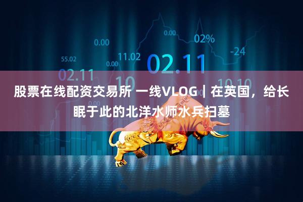 股票在线配资交易所 一线VLOG｜在英国，给长眠于此的北洋水师水兵扫墓