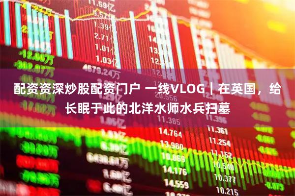 配资资深炒股配资门户 一线VLOG｜在英国，给长眠于此的北洋水师水兵扫墓