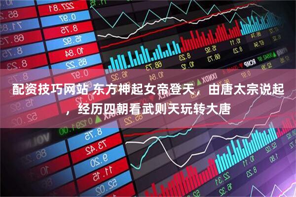 配资技巧网站 东方神起女帝登天，由唐太宗说起，经历四朝看武则天玩转大唐