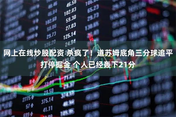 网上在线炒股配资 杀疯了！道苏姆底角三分球追平打停掘金 个人已经轰下21分