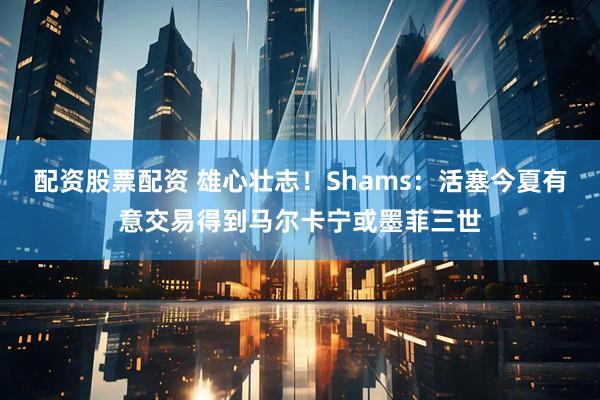 配资股票配资 雄心壮志！Shams：活塞今夏有意交易得到马尔卡宁或墨菲三世