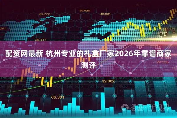 配资网最新 杭州专业的礼盒厂家2026年靠谱商家测评