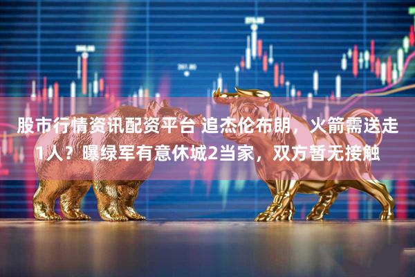 股市行情资讯配资平台 追杰伦布朗，火箭需送走1人？曝绿军有意休城2当家，双方暂无接触