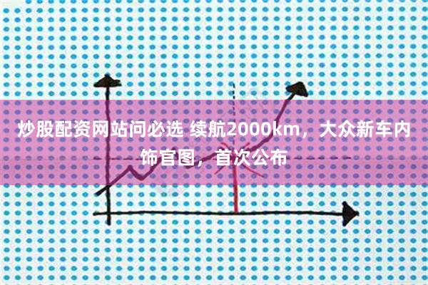 炒股配资网站问必选 续航2000km，大众新车内饰官图，首次公布