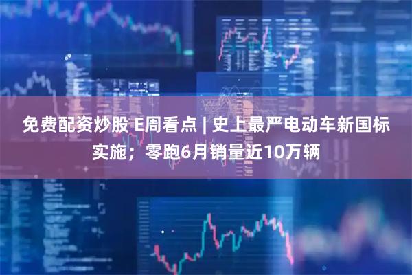 免费配资炒股 E周看点 | 史上最严电动车新国标实施；零跑6月销量近10万辆