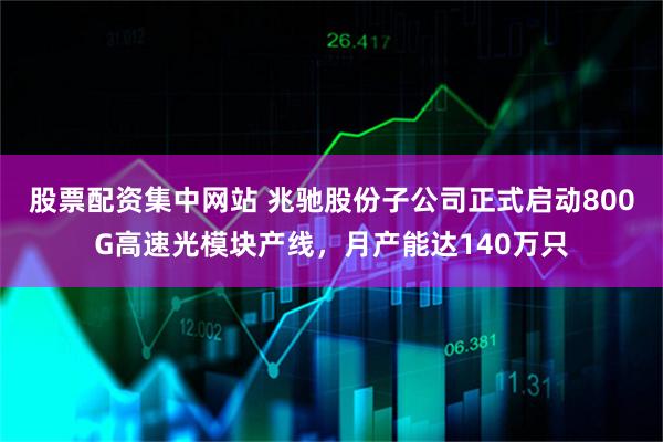 股票配资集中网站 兆驰股份子公司正式启动800G高速光模块产线，月产能达140万只