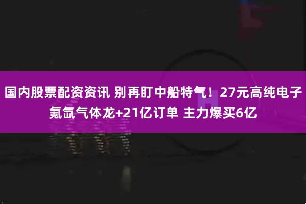 国内股票配资资讯 别再盯中船特气！27元高纯电子氪氙气体龙+21亿订单 主力爆买6亿