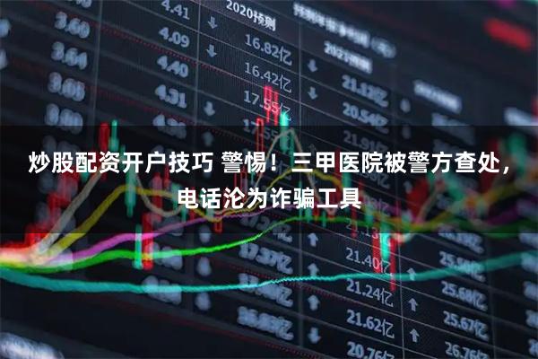 炒股配资开户技巧 警惕！三甲医院被警方查处，电话沦为诈骗工具