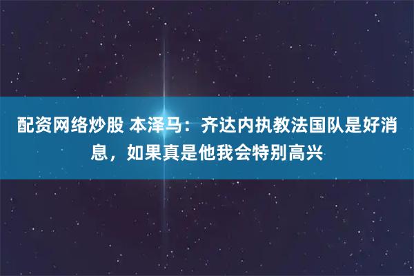 配资网络炒股 本泽马：齐达内执教法国队是好消息，如果真是他我会特别高兴